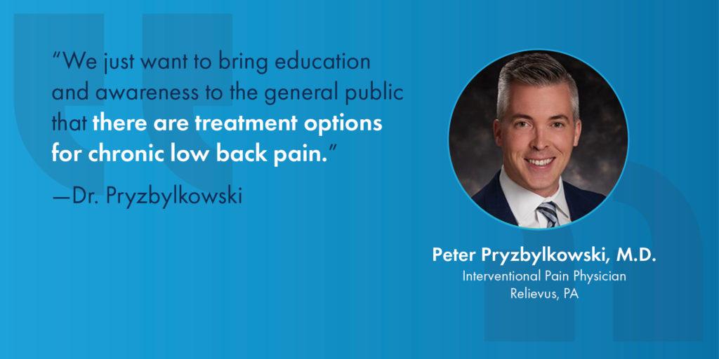 "We just want to bring education and awareness to the general public that there are treatment options for chronic low back pain." - Dr. Peter Pryszylkowski, M.D., Interventional Pain Physician, Relievus, PA